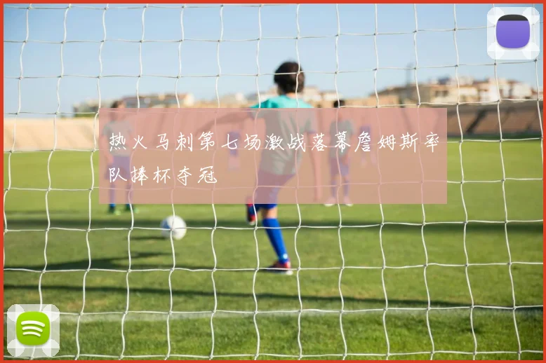 热火马刺第七场激战落幕詹姆斯率队捧杯夺冠