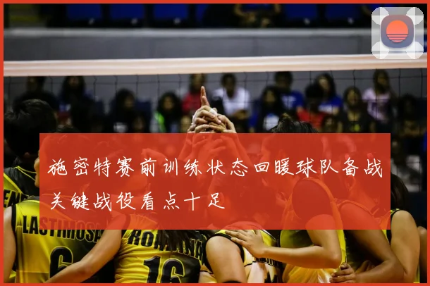 施密特赛前训练状态回暖球队备战关键战役看点十足