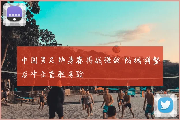 中国男足热身赛再战强敌 防线调整后冲击首胜考验