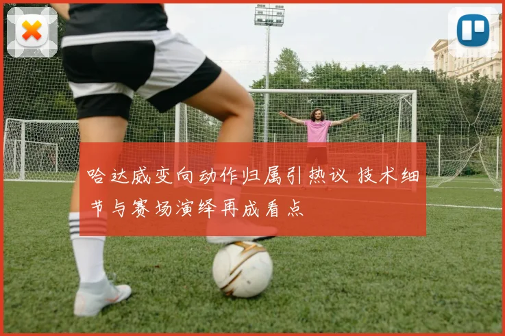 哈达威变向动作归属引热议 技术细节与赛场演绎再成看点