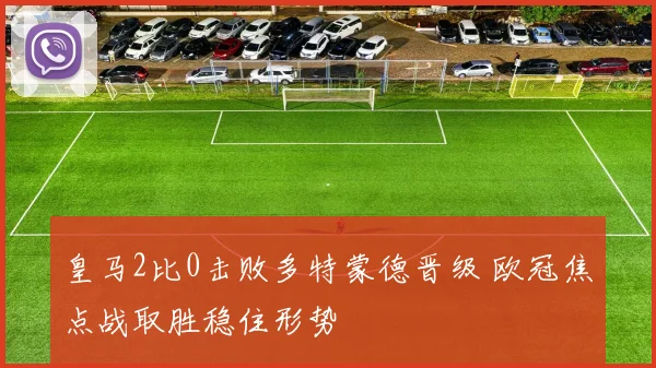 皇马2比0击败多特蒙德晋级 欧冠焦点战取胜稳住形势