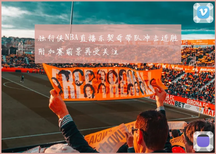 独行侠NBA直播东契奇带队冲击连胜附加赛前景再受关注