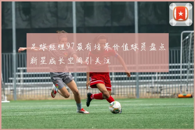 足球经理97最有培养价值球员盘点新星成长空间引关注