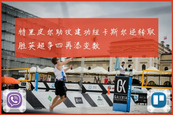 特里皮尔助攻建功纽卡斯尔逆转取胜英超争四再添变数