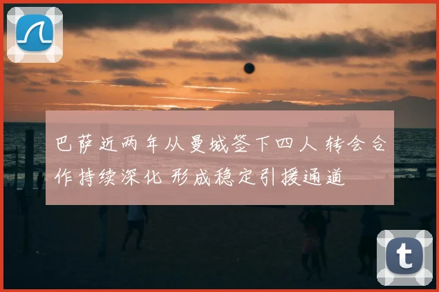 巴萨近两年从曼城签下四人 转会合作持续深化 形成稳定引援通道