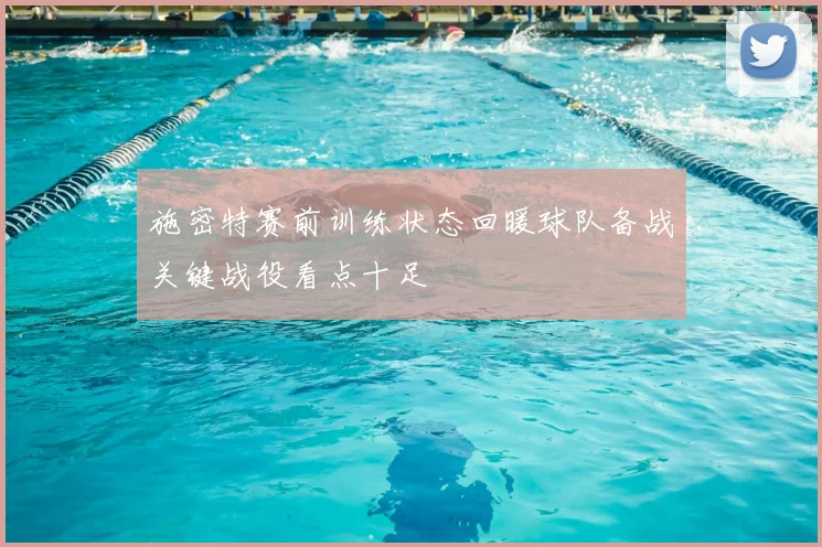 施密特赛前训练状态回暖球队备战关键战役看点十足